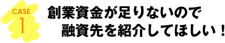 CASE1：創業資金が足りないので融資先を紹介してほしい！