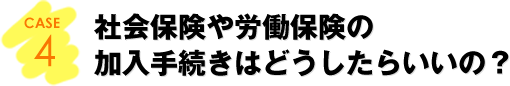 CASE4：社会保険や労働保険の加入手続きはどうしたらいいの？