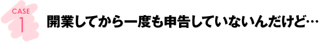 CASE1：開業してから一度も申告していないんだけど…