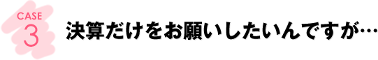 CASE3：決算だけをお願いしたいんですが…