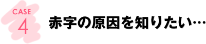 CASE4：赤字の原因を知りたい…