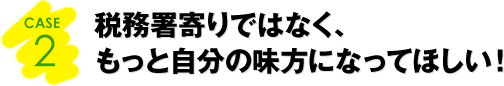 CASE2：税務署寄りではなく、もっと自分の味方になってほしい！