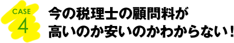 CASE4：今の税理士の顧問料が高いのか安いのかわからない！