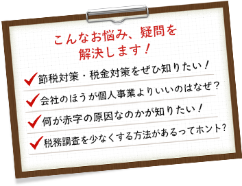 こんなお悩み、疑問を解決します！節税対策・税金対策を知りたい！会社のほうが個人事業よりいいのはなぜ？何が赤字の原因なのかが知りたい！税務調査を少なくする方法があるってホント？