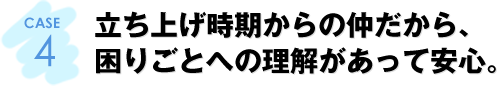 CASE4：立ち上げ時期からの仲だから、困りごとへの理解があって安心。