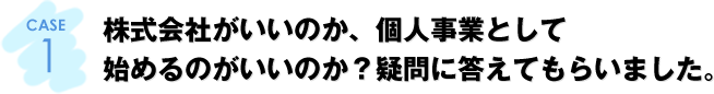 CASE1：株式会社がいいのか、個人事業として始めるのがいいのか？疑問に答えてもらいました。