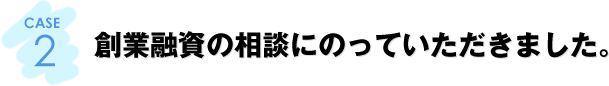 CASE2：創業融資の相談にのっていただきました。