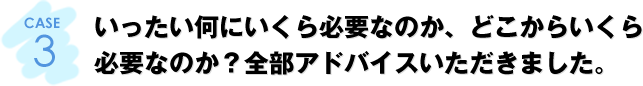 CASE3：いったい何にいくら必要なのか、どこからいくら必要なのか？全部アドバイスいただきました。